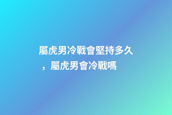 屬虎男冷戰會堅持多久，屬虎男會冷戰嗎